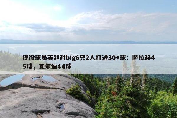 现役球员英超对big6只2人打进30+球：萨拉赫45球，瓦尔迪44球