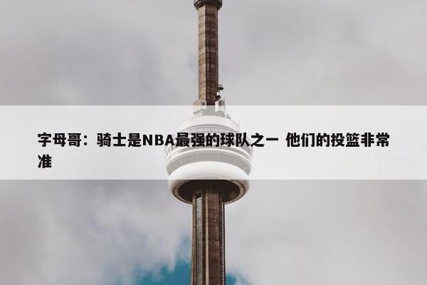 字母哥：骑士是NBA最强的球队之一 他们的投篮非常准