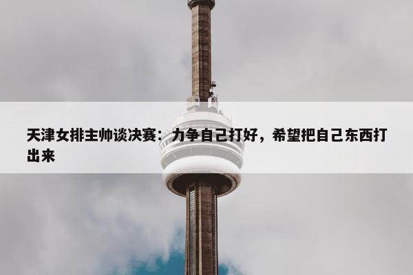 天津女排主帅谈决赛：力争自己打好，希望把自己东西打出来