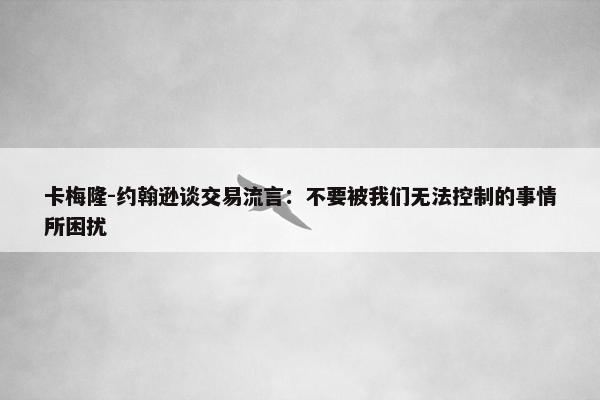 卡梅隆-约翰逊谈交易流言：不要被我们无法控制的事情所困扰