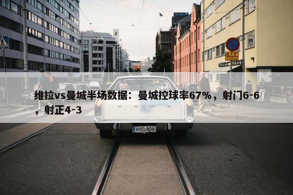 维拉vs曼城半场数据：曼城控球率67%，射门6-6，射正4-3