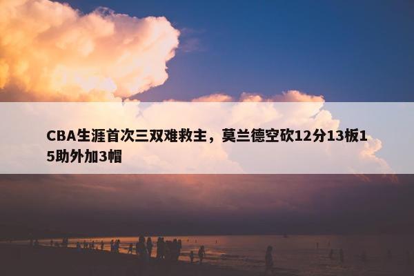 CBA生涯首次三双难救主，莫兰德空砍12分13板15助外加3帽