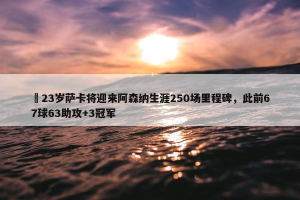 ✨23岁萨卡将迎来阿森纳生涯250场里程碑，此前67球63助攻+3冠军