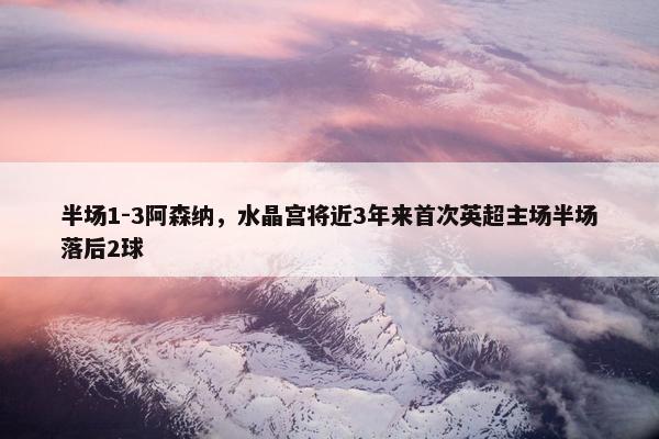 半场1-3阿森纳，水晶宫将近3年来首次英超主场半场落后2球