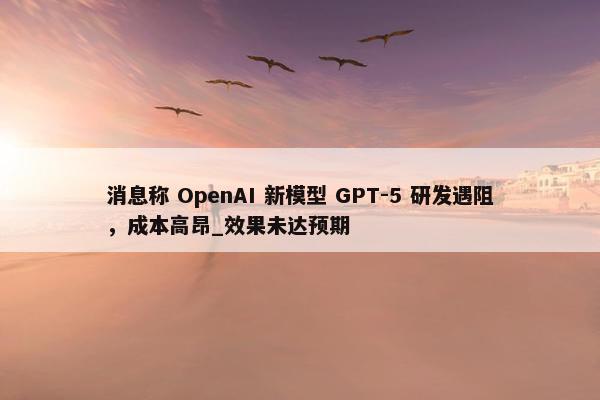 消息称 OpenAI 新模型 GPT-5 研发遇阻，成本高昂_效果未达预期