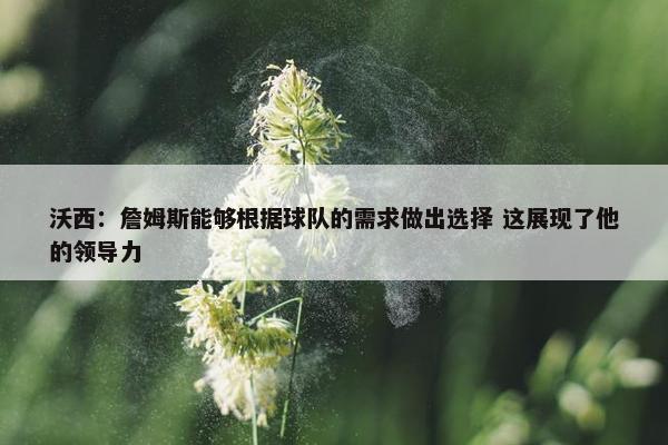 沃西：詹姆斯能够根据球队的需求做出选择 这展现了他的领导力