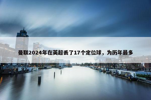 曼联2024年在英超丢了17个定位球，为历年最多