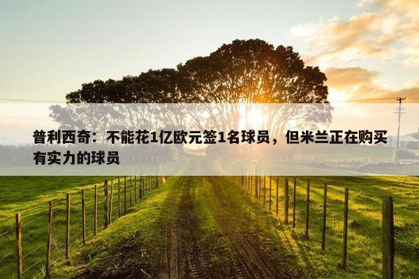 普利西奇：不能花1亿欧元签1名球员，但米兰正在购买有实力的球员