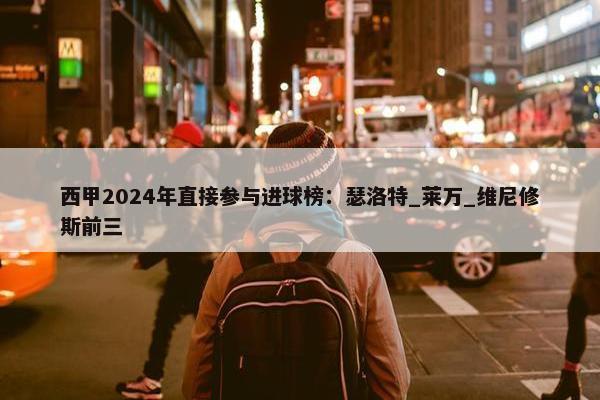 西甲2024年直接参与进球榜：瑟洛特_莱万_维尼修斯前三