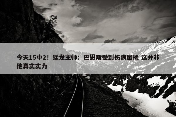 今天15中2！猛龙主帅：巴恩斯受到伤病困扰 这并非他真实实力