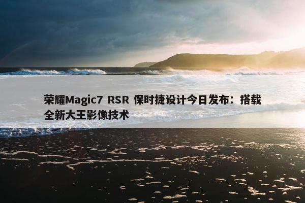 荣耀Magic7 RSR 保时捷设计今日发布：搭载全新大王影像技术