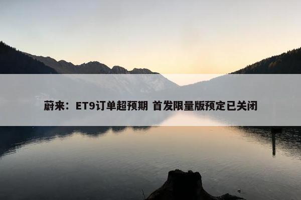 蔚来：ET9订单超预期 首发限量版预定已关闭