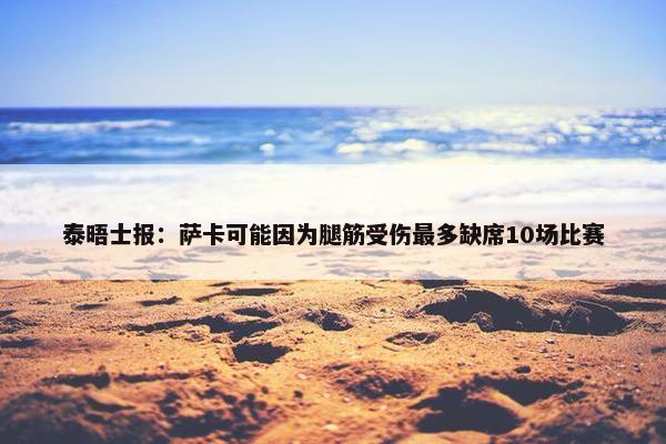 泰晤士报：萨卡可能因为腿筋受伤最多缺席10场比赛