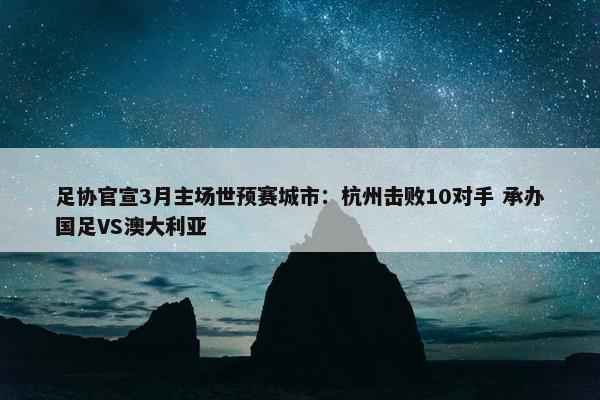 足协官宣3月主场世预赛城市：杭州击败10对手 承办国足VS澳大利亚