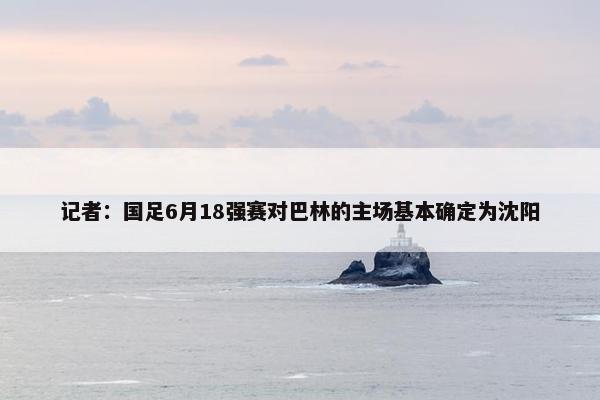 记者：国足6月18强赛对巴林的主场基本确定为沈阳