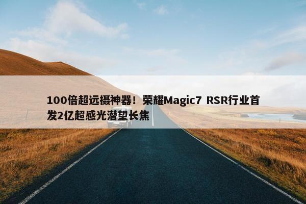 100倍超远摄神器！荣耀Magic7 RSR行业首发2亿超感光潜望长焦