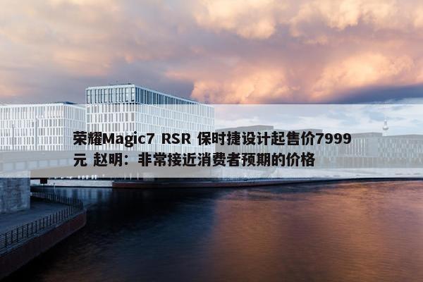 荣耀Magic7 RSR 保时捷设计起售价7999元 赵明：非常接近消费者预期的价格