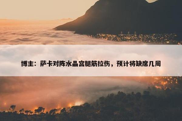 博主：萨卡对阵水晶宫腿筋拉伤，预计将缺席几周