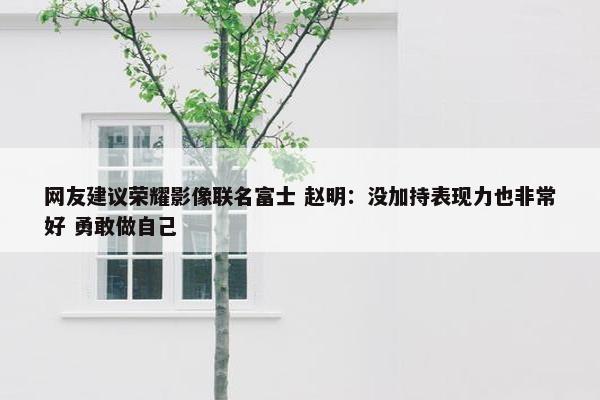 网友建议荣耀影像联名富士 赵明：没加持表现力也非常好 勇敢做自己