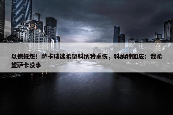 以德报怨！萨卡球迷希望科纳特重伤，科纳特回应：我希望萨卡没事