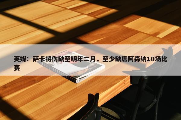 英媒：萨卡将伤缺至明年二月，至少缺席阿森纳10场比赛