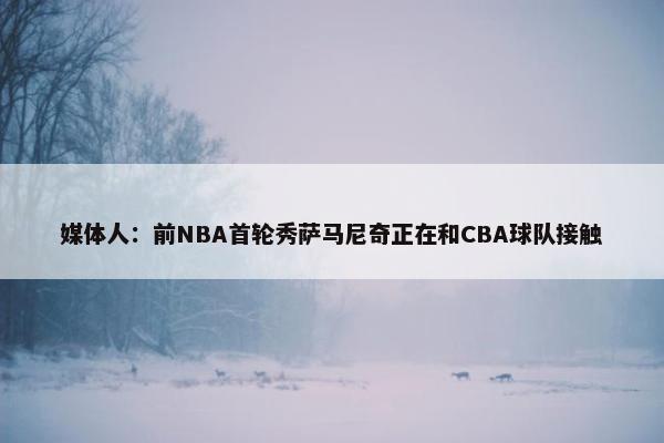 媒体人：前NBA首轮秀萨马尼奇正在和CBA球队接触