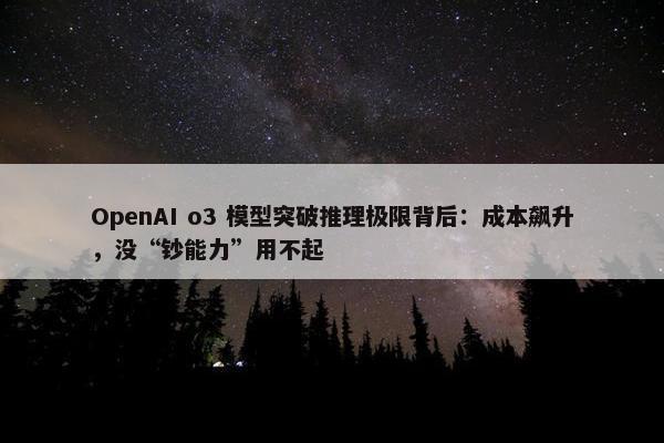 OpenAI o3 模型突破推理极限背后：成本飙升，没“钞能力”用不起