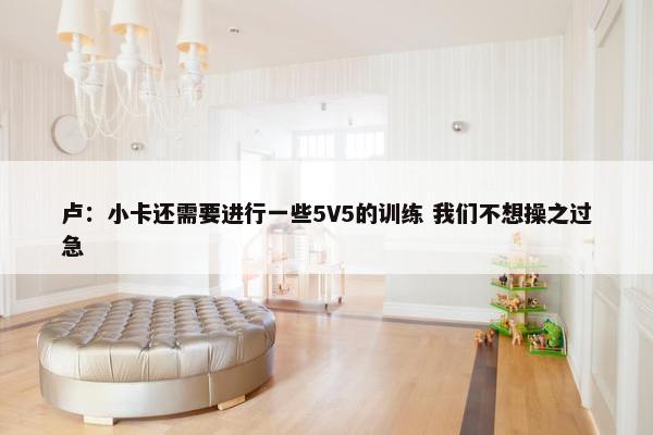 卢：小卡还需要进行一些5V5的训练 我们不想操之过急