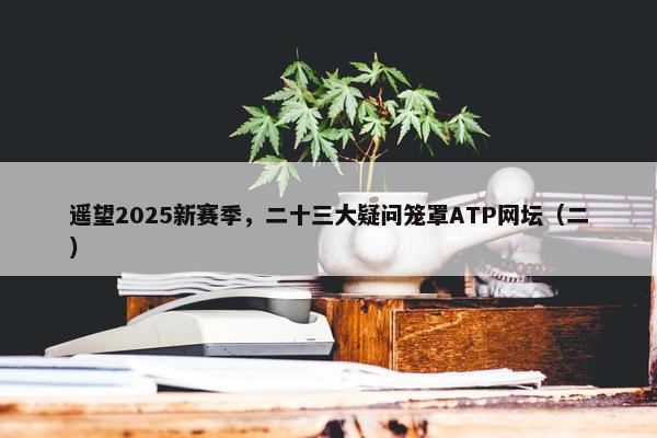 遥望2025新赛季，二十三大疑问笼罩ATP网坛（二）