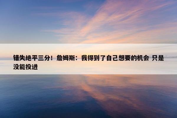 错失绝平三分！詹姆斯：我得到了自己想要的机会 只是没能投进