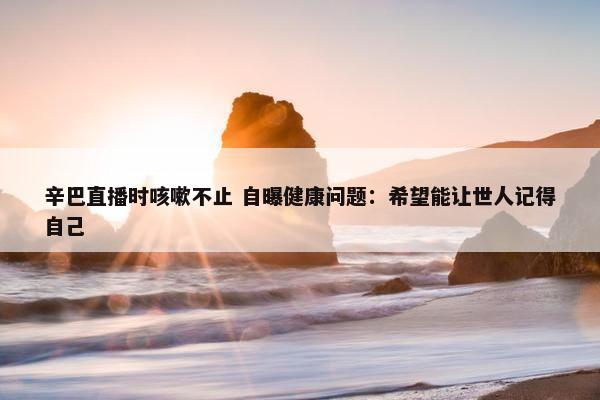 辛巴直播时咳嗽不止 自曝健康问题：希望能让世人记得自己