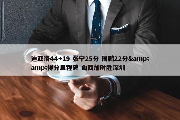 迪亚洛44+19 张宁25分 周鹏22分&amp;得分里程碑 山西加时胜深圳