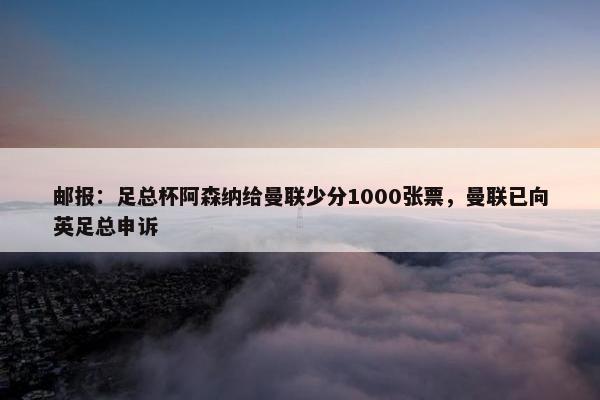 邮报：足总杯阿森纳给曼联少分1000张票，曼联已向英足总申诉