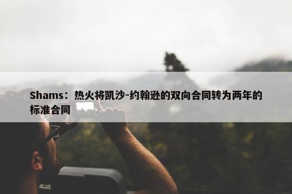 Shams：热火将凯沙-约翰逊的双向合同转为两年的标准合同