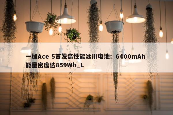 一加Ace 5首发高性能冰川电池：6400mAh 能量密度达859Wh_L