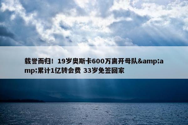 载誉而归！19岁奥斯卡600万离开母队&amp;累计1亿转会费 33岁免签回家