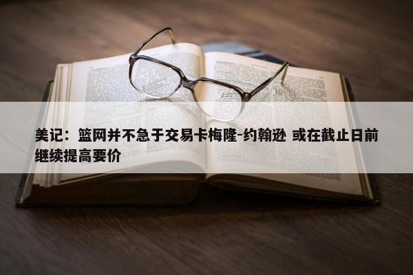 美记：篮网并不急于交易卡梅隆-约翰逊 或在截止日前继续提高要价