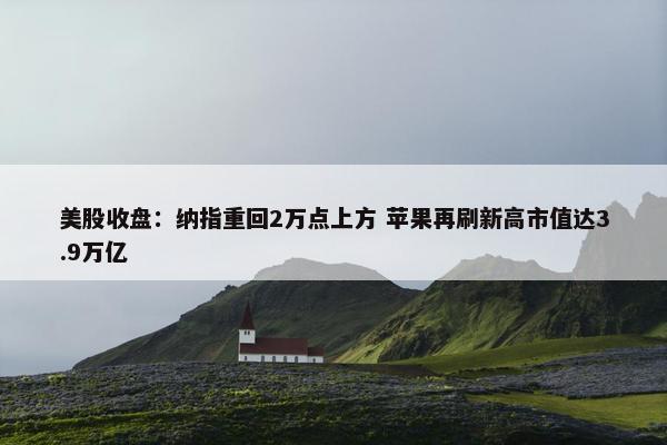 美股收盘：纳指重回2万点上方 苹果再刷新高市值达3.9万亿