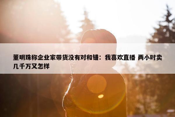 董明珠称企业家带货没有对和错：我喜欢直播 两小时卖几千万又怎样