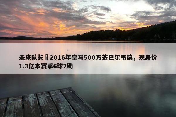 未来队长❗2016年皇马500万签巴尔韦德，现身价1.3亿本赛季6球2助