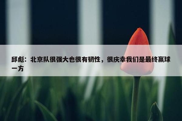 邱彪：北京队很强大也很有韧性，很庆幸我们是最终赢球一方