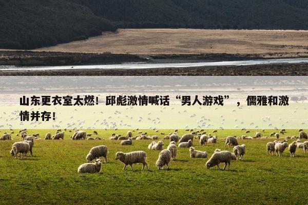 山东更衣室太燃！邱彪激情喊话“男人游戏”，儒雅和激情并存！