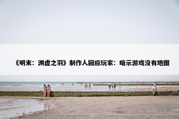 《明末：渊虚之羽》制作人回应玩家：暗示游戏没有地图