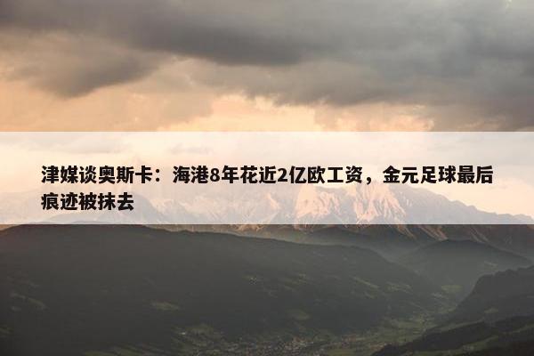 津媒谈奥斯卡：海港8年花近2亿欧工资，金元足球最后痕迹被抹去