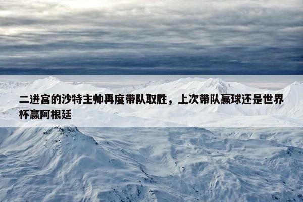 二进宫的沙特主帅再度带队取胜，上次带队赢球还是世界杯赢阿根廷