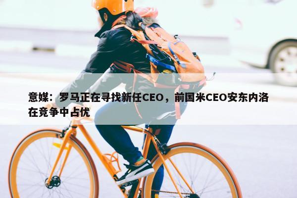 意媒：罗马正在寻找新任CEO，前国米CEO安东内洛在竞争中占优