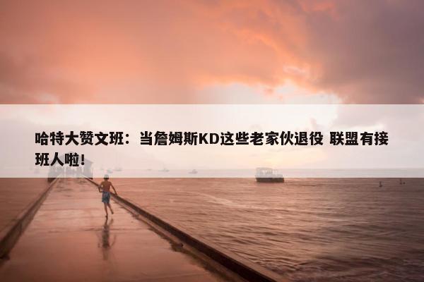 哈特大赞文班：当詹姆斯KD这些老家伙退役 联盟有接班人啦！