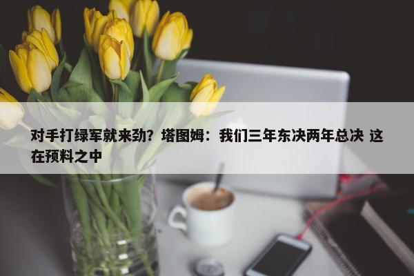 对手打绿军就来劲？塔图姆：我们三年东决两年总决 这在预料之中