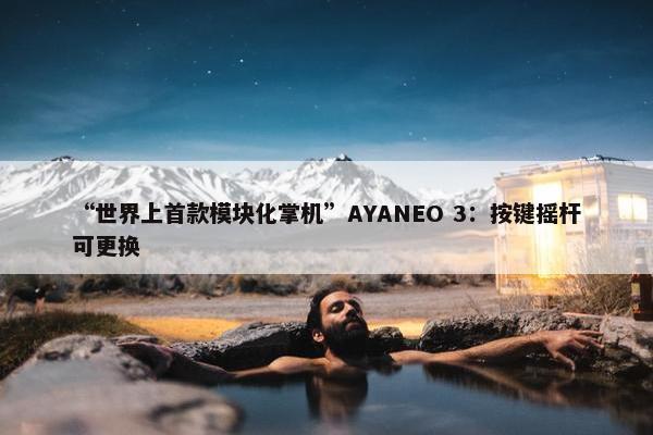 “世界上首款模块化掌机”AYANEO 3：按键摇杆可更换