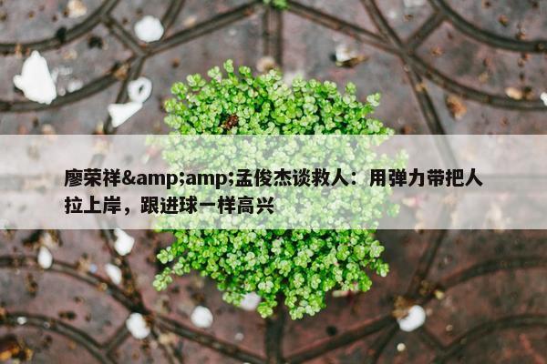 廖荣祥&amp;孟俊杰谈救人：用弹力带把人拉上岸，跟进球一样高兴